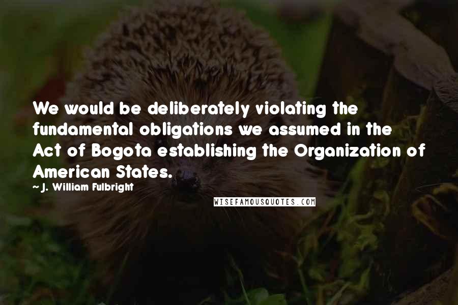 J. William Fulbright Quotes: We would be deliberately violating the fundamental obligations we assumed in the Act of Bogota establishing the Organization of American States.
