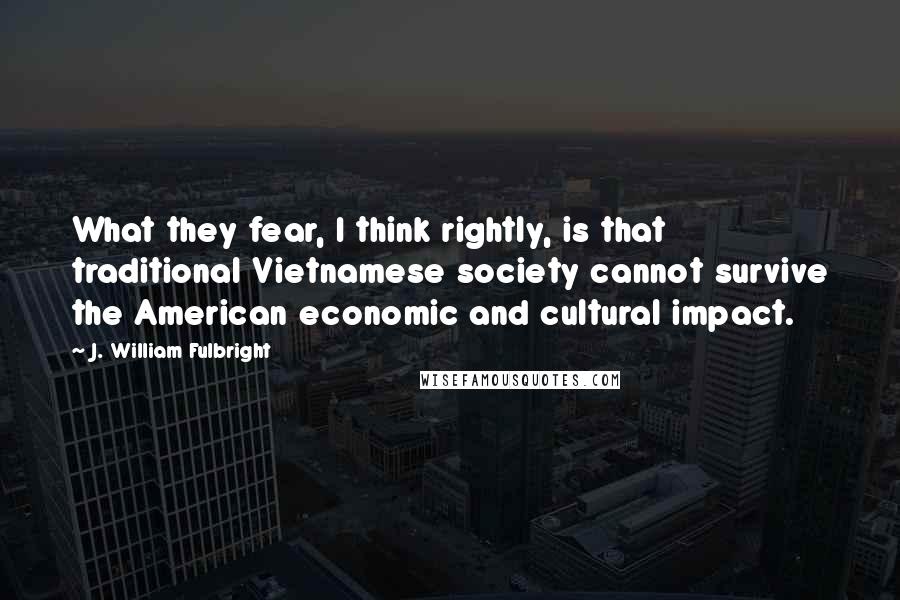 J. William Fulbright Quotes: What they fear, I think rightly, is that traditional Vietnamese society cannot survive the American economic and cultural impact.