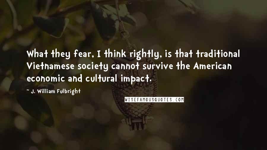 J. William Fulbright Quotes: What they fear, I think rightly, is that traditional Vietnamese society cannot survive the American economic and cultural impact.
