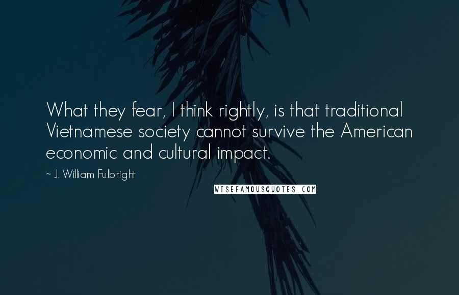 J. William Fulbright Quotes: What they fear, I think rightly, is that traditional Vietnamese society cannot survive the American economic and cultural impact.