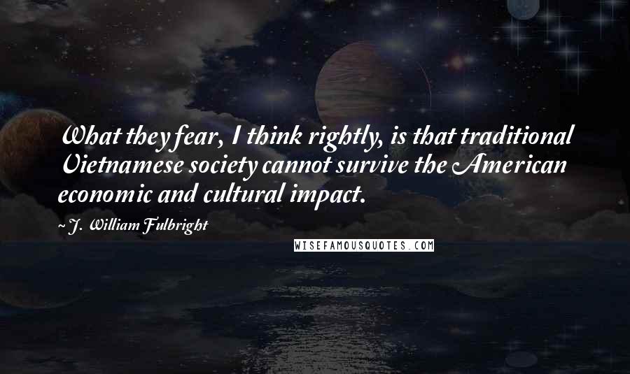 J. William Fulbright Quotes: What they fear, I think rightly, is that traditional Vietnamese society cannot survive the American economic and cultural impact.