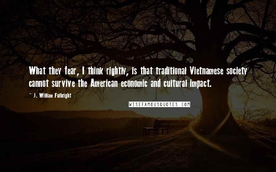 J. William Fulbright Quotes: What they fear, I think rightly, is that traditional Vietnamese society cannot survive the American economic and cultural impact.