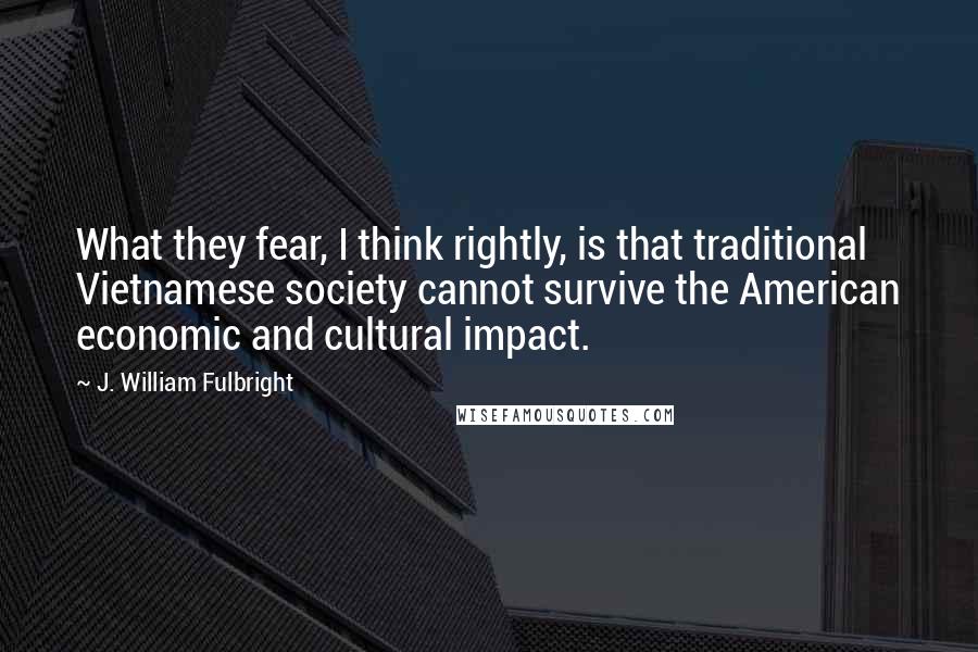 J. William Fulbright Quotes: What they fear, I think rightly, is that traditional Vietnamese society cannot survive the American economic and cultural impact.