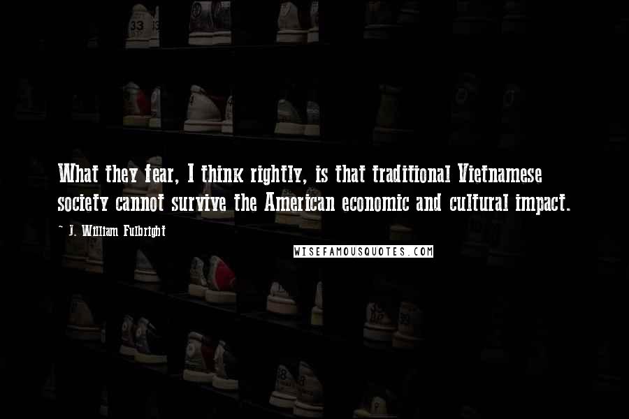 J. William Fulbright Quotes: What they fear, I think rightly, is that traditional Vietnamese society cannot survive the American economic and cultural impact.