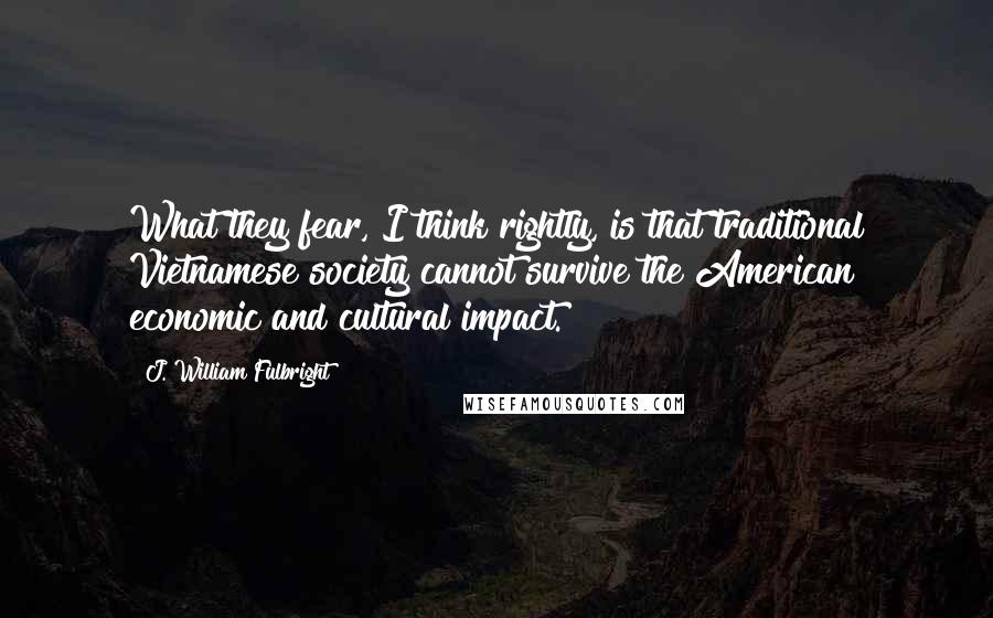 J. William Fulbright Quotes: What they fear, I think rightly, is that traditional Vietnamese society cannot survive the American economic and cultural impact.