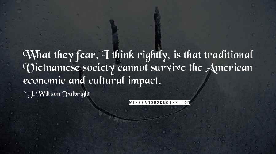 J. William Fulbright Quotes: What they fear, I think rightly, is that traditional Vietnamese society cannot survive the American economic and cultural impact.