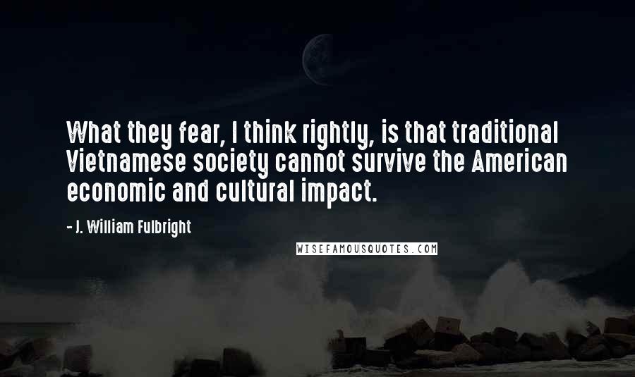 J. William Fulbright Quotes: What they fear, I think rightly, is that traditional Vietnamese society cannot survive the American economic and cultural impact.