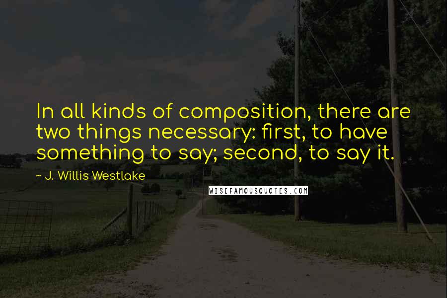 J. Willis Westlake Quotes: In all kinds of composition, there are two things necessary: first, to have something to say; second, to say it.