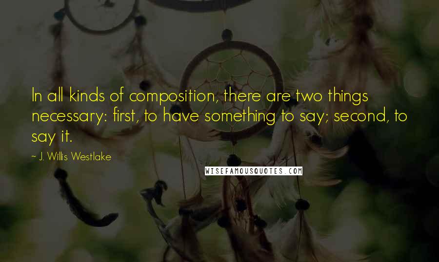 J. Willis Westlake Quotes: In all kinds of composition, there are two things necessary: first, to have something to say; second, to say it.