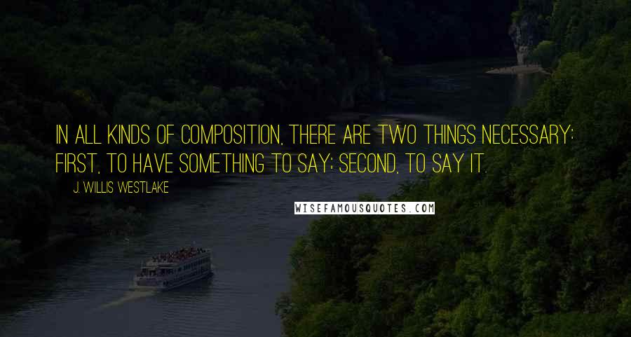 J. Willis Westlake Quotes: In all kinds of composition, there are two things necessary: first, to have something to say; second, to say it.