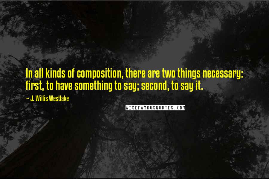 J. Willis Westlake Quotes: In all kinds of composition, there are two things necessary: first, to have something to say; second, to say it.