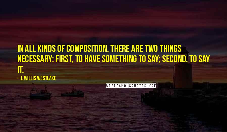 J. Willis Westlake Quotes: In all kinds of composition, there are two things necessary: first, to have something to say; second, to say it.