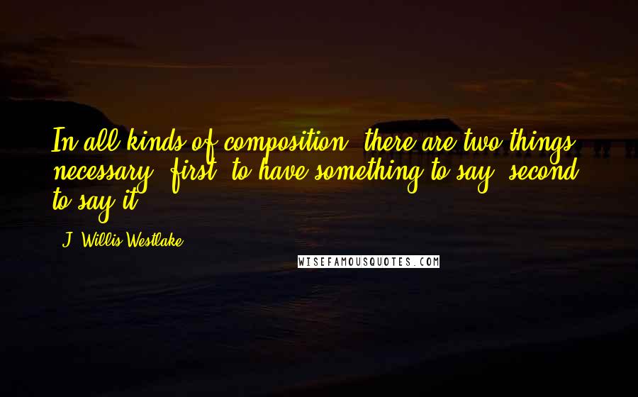 J. Willis Westlake Quotes: In all kinds of composition, there are two things necessary: first, to have something to say; second, to say it.