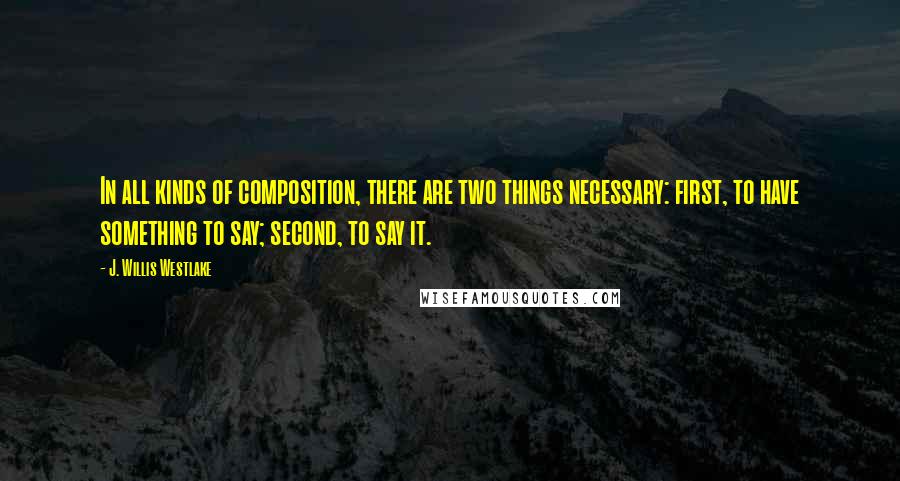 J. Willis Westlake Quotes: In all kinds of composition, there are two things necessary: first, to have something to say; second, to say it.