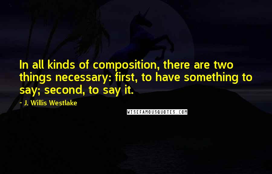 J. Willis Westlake Quotes: In all kinds of composition, there are two things necessary: first, to have something to say; second, to say it.
