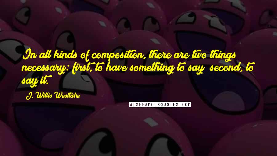 J. Willis Westlake Quotes: In all kinds of composition, there are two things necessary: first, to have something to say; second, to say it.