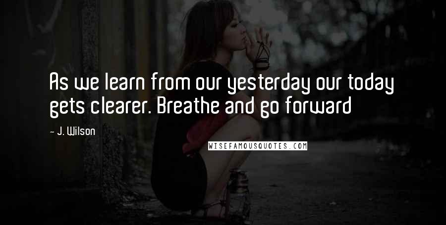 J. Wilson Quotes: As we learn from our yesterday our today gets clearer. Breathe and go forward