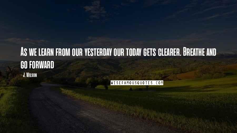 J. Wilson Quotes: As we learn from our yesterday our today gets clearer. Breathe and go forward