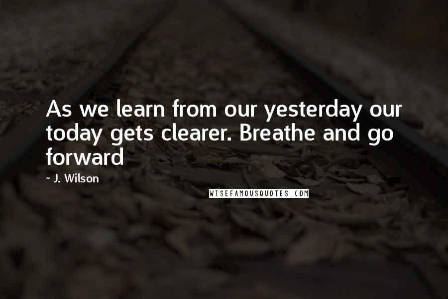 J. Wilson Quotes: As we learn from our yesterday our today gets clearer. Breathe and go forward