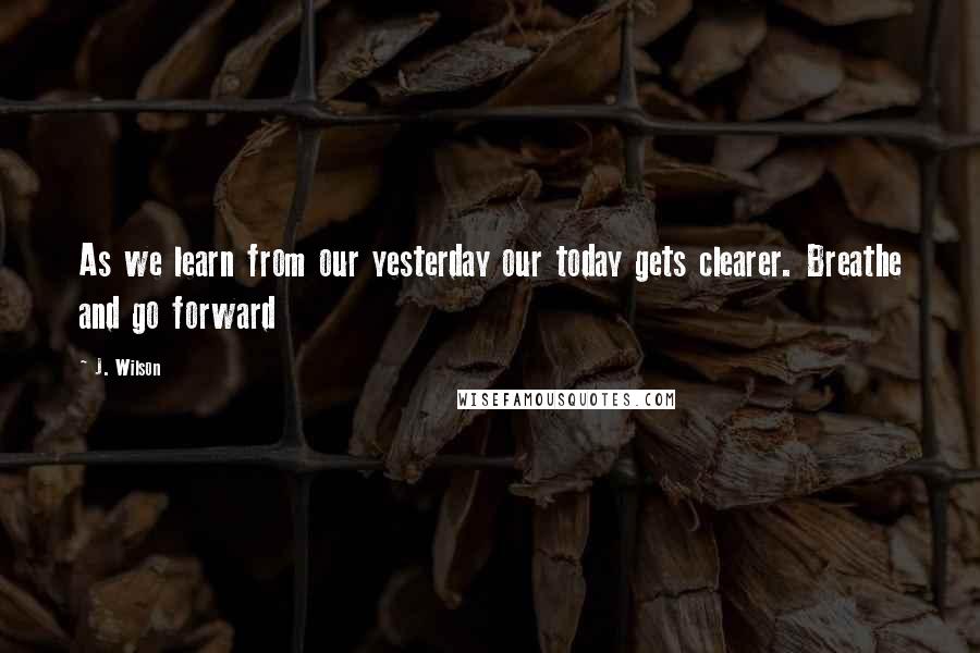 J. Wilson Quotes: As we learn from our yesterday our today gets clearer. Breathe and go forward