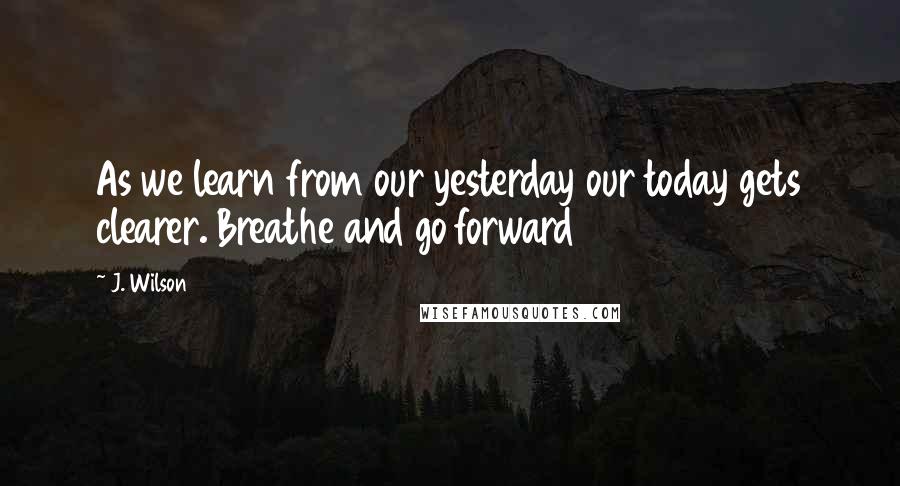 J. Wilson Quotes: As we learn from our yesterday our today gets clearer. Breathe and go forward