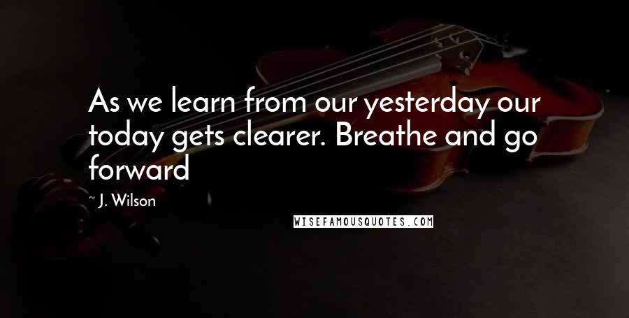 J. Wilson Quotes: As we learn from our yesterday our today gets clearer. Breathe and go forward