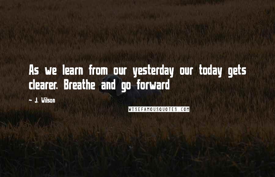 J. Wilson Quotes: As we learn from our yesterday our today gets clearer. Breathe and go forward