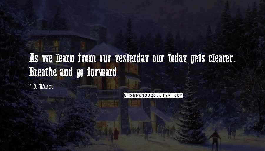 J. Wilson Quotes: As we learn from our yesterday our today gets clearer. Breathe and go forward