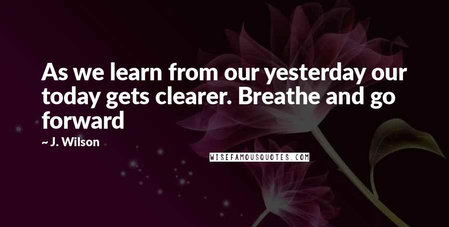 J. Wilson Quotes: As we learn from our yesterday our today gets clearer. Breathe and go forward