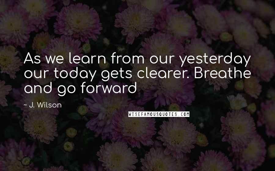 J. Wilson Quotes: As we learn from our yesterday our today gets clearer. Breathe and go forward