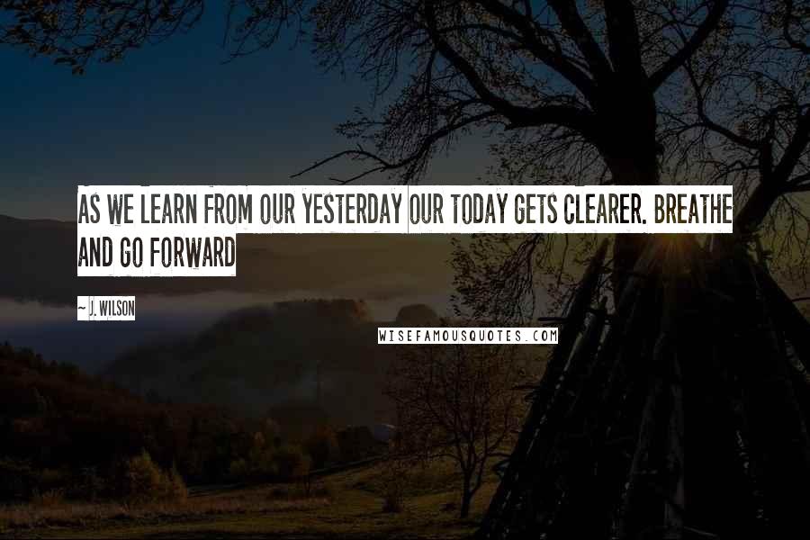 J. Wilson Quotes: As we learn from our yesterday our today gets clearer. Breathe and go forward