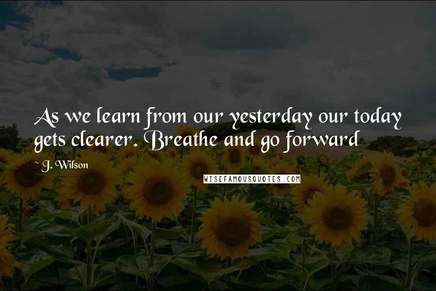 J. Wilson Quotes: As we learn from our yesterday our today gets clearer. Breathe and go forward