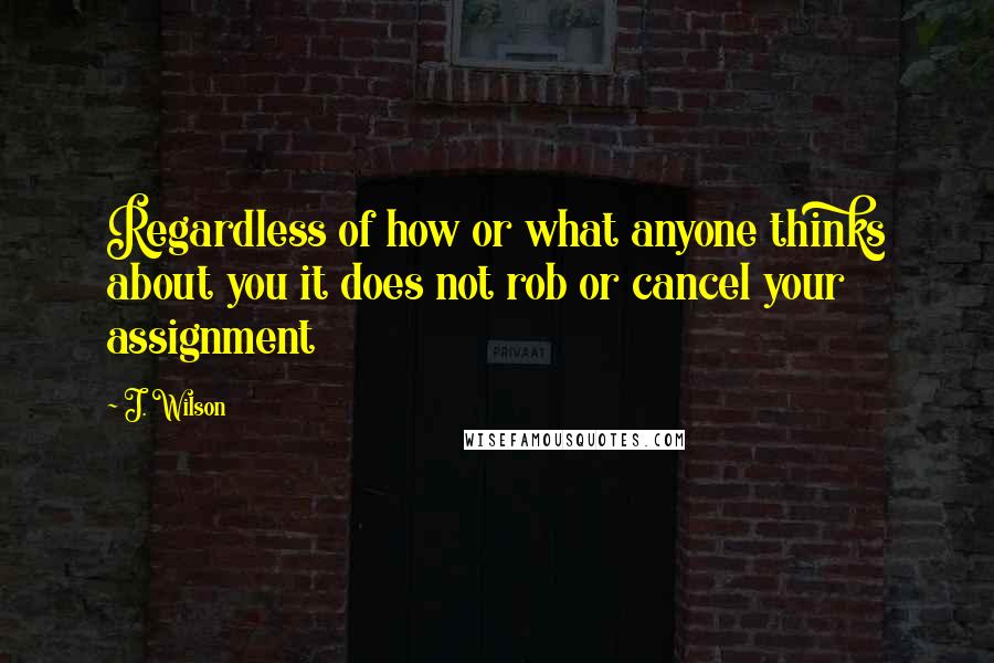 J. Wilson Quotes: Regardless of how or what anyone thinks about you it does not rob or cancel your assignment