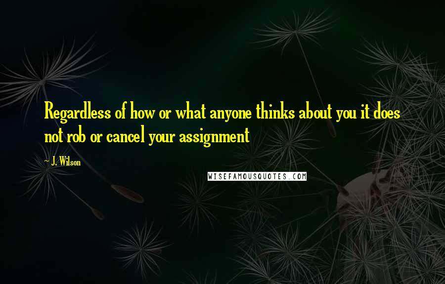 J. Wilson Quotes: Regardless of how or what anyone thinks about you it does not rob or cancel your assignment