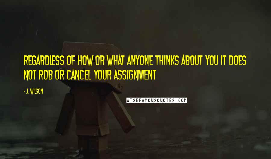 J. Wilson Quotes: Regardless of how or what anyone thinks about you it does not rob or cancel your assignment