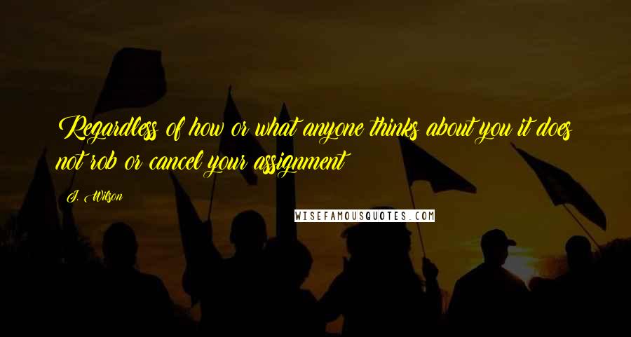 J. Wilson Quotes: Regardless of how or what anyone thinks about you it does not rob or cancel your assignment