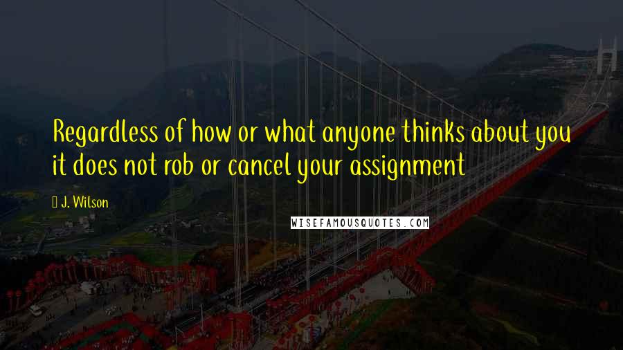 J. Wilson Quotes: Regardless of how or what anyone thinks about you it does not rob or cancel your assignment