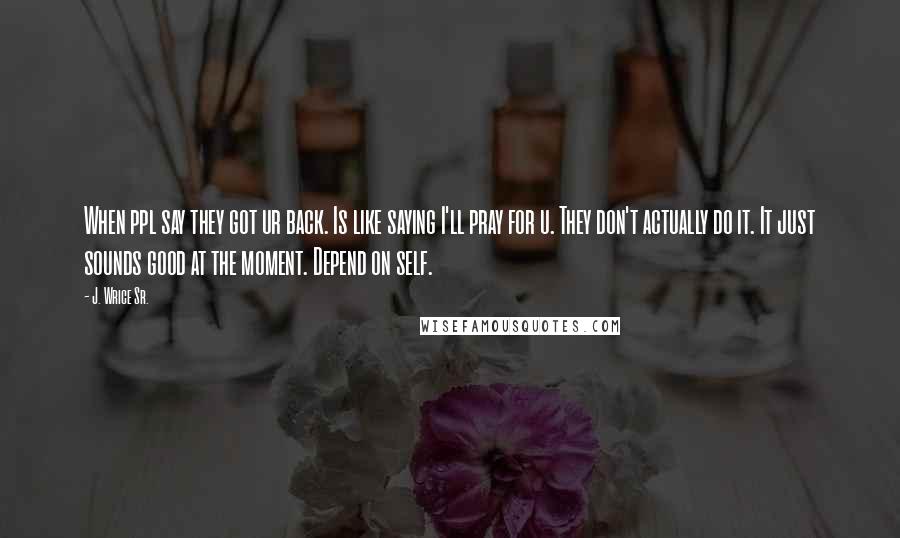 J. Wrice Sr. Quotes: When ppl say they got ur back. Is like saying I'll pray for u. They don't actually do it. It just sounds good at the moment. Depend on self.