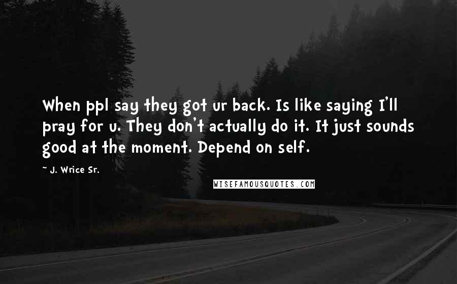 J. Wrice Sr. Quotes: When ppl say they got ur back. Is like saying I'll pray for u. They don't actually do it. It just sounds good at the moment. Depend on self.