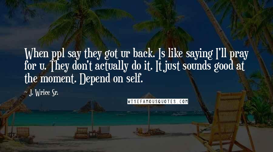 J. Wrice Sr. Quotes: When ppl say they got ur back. Is like saying I'll pray for u. They don't actually do it. It just sounds good at the moment. Depend on self.