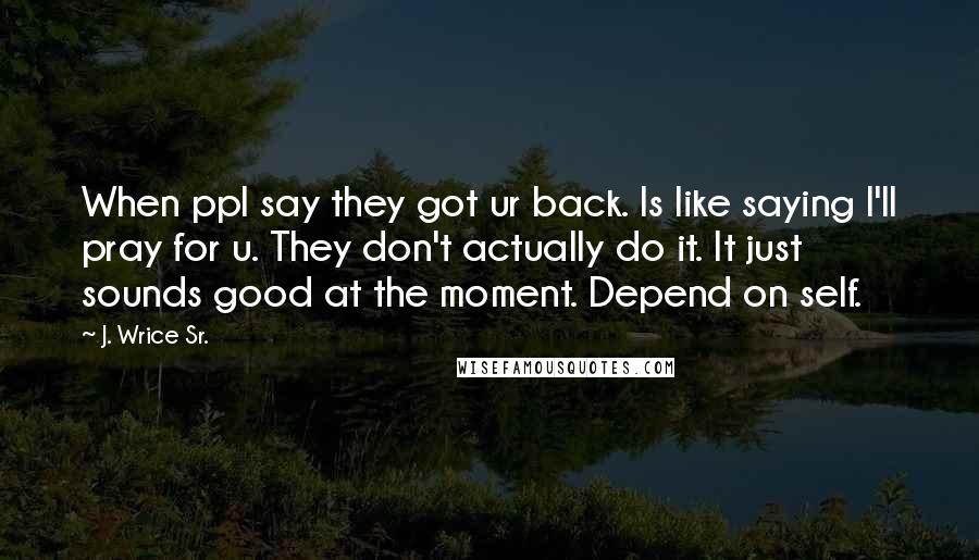 J. Wrice Sr. Quotes: When ppl say they got ur back. Is like saying I'll pray for u. They don't actually do it. It just sounds good at the moment. Depend on self.