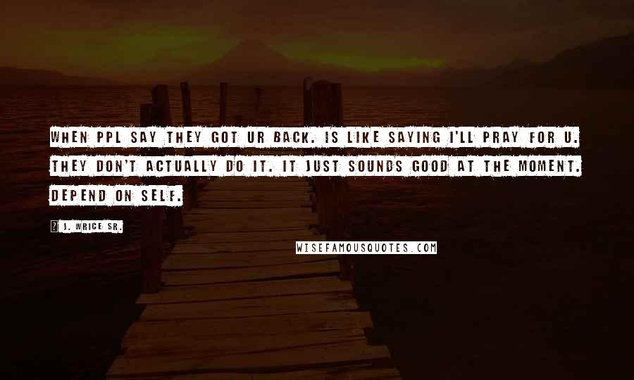 J. Wrice Sr. Quotes: When ppl say they got ur back. Is like saying I'll pray for u. They don't actually do it. It just sounds good at the moment. Depend on self.