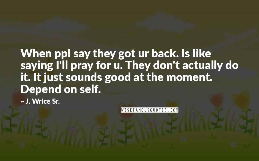 J. Wrice Sr. Quotes: When ppl say they got ur back. Is like saying I'll pray for u. They don't actually do it. It just sounds good at the moment. Depend on self.