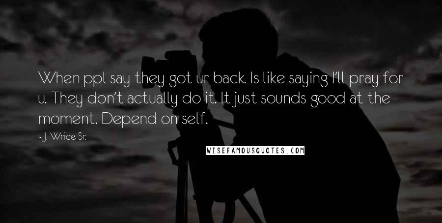 J. Wrice Sr. Quotes: When ppl say they got ur back. Is like saying I'll pray for u. They don't actually do it. It just sounds good at the moment. Depend on self.