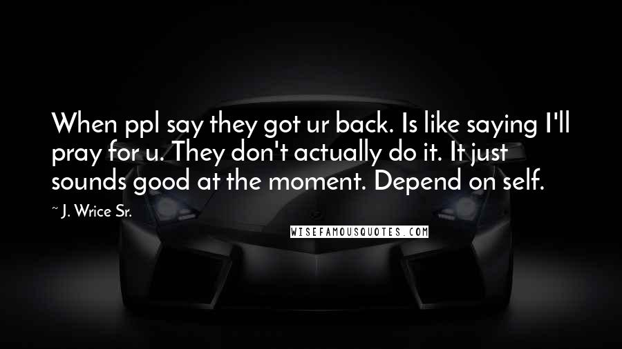 J. Wrice Sr. Quotes: When ppl say they got ur back. Is like saying I'll pray for u. They don't actually do it. It just sounds good at the moment. Depend on self.