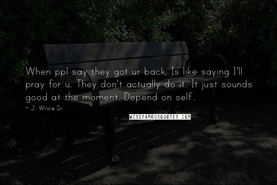 J. Wrice Sr. Quotes: When ppl say they got ur back. Is like saying I'll pray for u. They don't actually do it. It just sounds good at the moment. Depend on self.