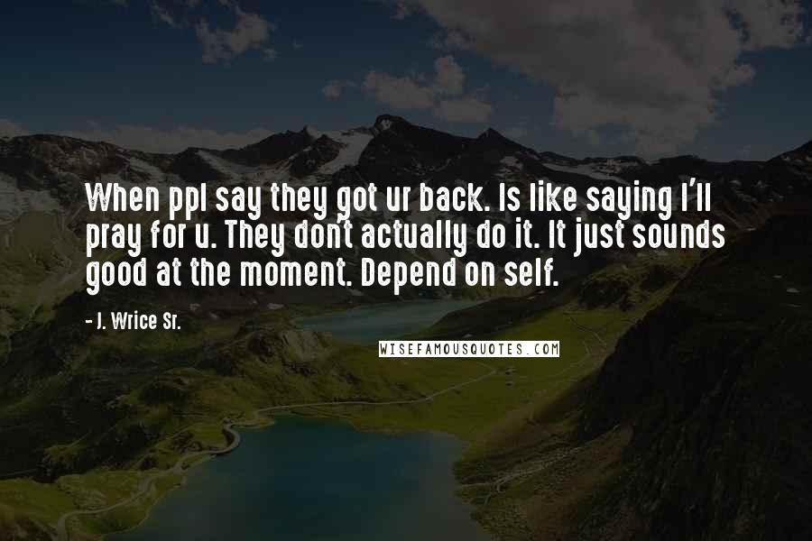 J. Wrice Sr. Quotes: When ppl say they got ur back. Is like saying I'll pray for u. They don't actually do it. It just sounds good at the moment. Depend on self.