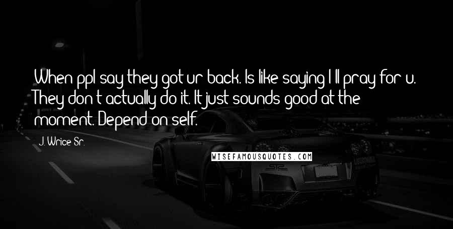 J. Wrice Sr. Quotes: When ppl say they got ur back. Is like saying I'll pray for u. They don't actually do it. It just sounds good at the moment. Depend on self.