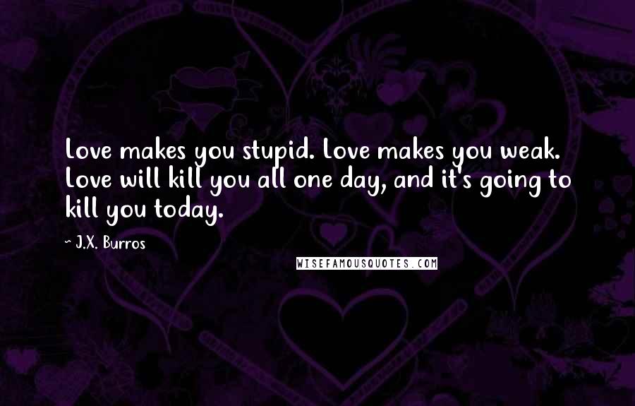 J.X. Burros Quotes: Love makes you stupid. Love makes you weak. Love will kill you all one day, and it's going to kill you today.
