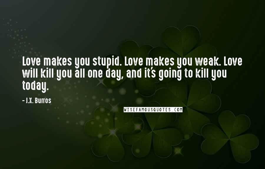 J.X. Burros Quotes: Love makes you stupid. Love makes you weak. Love will kill you all one day, and it's going to kill you today.